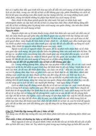 hội có ý nghĩa thúc đẩy quá trình tiến hóa tạo tiền đề dẫn tới cách mạng xã hội.Kinh nghiệm
lịch sử cho thấy, trong các chế độ xã hội có đối kháng giai cấp, phần lớnnhững cải cách xã
hội là kết quả của phong trào đấu tranh của lực lượng tiến bộ, và trong những hoàn cảnh
nhất định, chúng trở thành những bộ phận hợp thành của cách mạng xã hội.
       Đảo chính là thủ đoạn giành quyền lực nhà nước bởi một cá nhân hoặc một
nhómngười nhằm xác lập một chế độ xã hội có cùng bản chất. Đảo chính không động đến
chế độ xã hội và không phải là phong trào cách mạng của quần chúng, cho nên đảo chính
khác hoàn toàn với cách mạng xã hội.
Nguyên nhân:
       Nguyên nhân sâu xa là mâu thuẫn trong chính bản thân nền sản xuất vật chất của xã
hội, tức mâu thuẫn gay gắt giữa nhu cầu khách quan của sự phát triển lực lượng sản xuất
với sự kìm hãm của quan hệ sản xuất đã trở nên lỗi thời mà ko 1 cuộc cải cách nào có thể
giải quyết đươc. mâu thuẫn đó biểu hiện về mặt chính trị - xh thành cuộc đấu tranh giai cấp
và chính sự phát triển của cuộc đâu tranh giai cấp này đã tất yếu dẫn đến sự bùng nổ cách
mạng. Đây chính là nguyên nhân khách quan của cuộc cmxh.
       Ngoài ra nó còn có nguyên nhân chủ quan, đó là sự phát triển nhận thức và tổ chức
của giai cấp cách mạng, tức giai cấp đại biểu cho phương thức sản xuất mới tiến bộ hơn. Từ
đó tạo ra sự phát triển của phong trào đấu tranh giai cấp từ tự phát đến tự giác và có khi
sự kết hợp chính muồi của các nhân tố khách quan và chủ quan, tức tạo được thời cơ cách
mạng, thì khi đó tất yếu cách mạng sẽ bùng nổ và có khả năng thành công.
Vai trò của nó đối với sự phát triển của xã hội có đối kháng giai cấp:
       Là 1 trong những phươg thức, động lực của sự phát triển xã hội. Ko có các cuộc cmxh
trong lịch sử thì ko thể diễn ra quá trình thay thế hình thái kt-xh này bằng 1 hình thái kt-xh
mới cao hơn. do đó mac đã nhận định rằng: các cuộc cm xh là “ đầu tàu của lịch sử:. tức
vai trò là phươg thức thực hiện sự phát triển của các hình thái kt-xh. Mặt khác chính nhờ
những cuộc cmxh mà các mâu thuẫn cơ bản của đời sống xh trên các lĩnh vực kt,ct,vh...
được giải quyết triệt để từ đó tạo ra động lực cho sự tiến bộ và phát triển của xh.Trong
những thời kì cách mạng, năng lực sáng tạo của quần chúng nhân dân dc phát huy cao độ,
có thể sáng tạo ra lịch sử với 1 sức mạnh phi thường:” một ngày bằng 20 năm”
       Lịch sử nhân loại đã chứng minh đầy đủ và rõ nét vai trò của các cuộc cmxh đã từng
diễn ra trong lịch sử mấy nghìn năm qua. Đó là cuộc cách mạng thực hiện bước chuyển từ
hình thái kt-xh nguyên thuỷ lên hình thái kt-xh chiếm hữu nô lệ, cuộc cách mạng xoá bỏ chế
độ nô lệ và thay thế nó bằng chế độ phong kiến; cuộc cm tư sản lật đổ chế độ phong kiến
xác lập chế độ tư bản chủ nghĩa; cuộc cáh mạng vô sản thực hiện việc xoá bỏ chế độ chuyên
chính tư sản, xác lập chế độ xhcn- đây là cuộc cm vĩ đại nhất sâu sắc nhất trong lịch sử
nhân loại làm thay đổi hoàn toàn bản chất chế độ chính trị xã hội cũ, xoá bỏ triệt để nguồn
gốc chế độ tư hữu sản sinh đối kháng giai cấp đã từng tồn tại hàng ngàn năm trong lịch sử
nhân loại.

Câu 13: Tính độc lập tương đối của ý thức xã hội
Nội dung của tíh độc lập tương đối của ytxh được phân tích trên các phương diện chính sau
đây:
Thứ nhất, ý thức xh thường lạc hậu so với tồn tại xã hội.
      Theo nguyên lý tồn tại xh quyết định ý thức xh thì khi tồn tại xh biến đổi tất yếu sẽ dẫn
đến sự biến đổi của ý thức xh. Tuy nhiên ko phải trong mọi trường hợp,sự biến đổi của tồn

                                                                                             23
 