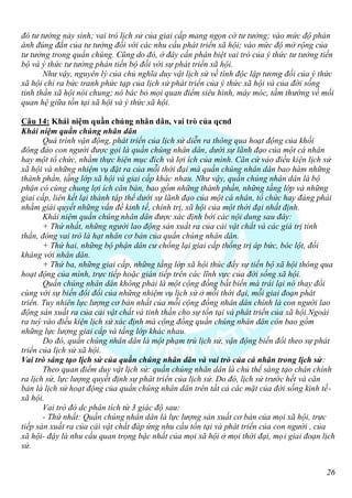 đó tư tưởng nảy sinh; vai trò lịch sử của giai cấp mang ngọn cờ tư tưởng; vào mức độ phản
ánh đúng đắn của tư tưởng đối với các nhu cầu phát triển xã hội; vào mức độ mở rộng của
tư tưởng trong quần chúng. Cũng do đó, ở đây cần phân biệt vai trò của ý thức tư tưởng tiến
bộ và ý thức tư tưởng phản tiến bộ đối với sự phát triển xã hội.
       Như vậy, nguyên lý của chủ nghĩa duy vật lịch sử về tính độc lập tương đối của ý thức
xã hội chỉ ra bức tranh phức tạp của lịch sử phát triển của ý thức xã hội và của đời sống
tinh thần xã hội nói chung; nó bác bỏ mọi quan điểm siêu hình, máy móc, tầm thường về mối
quan hệ giữa tồn tại xã hội và ý thức xã hội.

Câu 14: Khái niệm quần chúng nhân dân, vai trò của qcnd
Khái niệm quần chúng nhân dân
       Quá trình vận động, phát triển của lịch sử diễn ra thông qua hoạt động của khối
đông đảo con người được gọi là quần chúng nhân dân, dưới sự lãnh đạo của một cá nhân
hay một tổ chức, nhằm thực hiện mục đích và lợi ích của mình. Căn cứ vào điều kiện lịch sử
xã hội và những nhiệm vụ đặt ra của mỗi thời đại mà quần chúng nhân dân bao hàm những
thành phần, tầng lớp xã hội và giai cấp khác nhau. Như vậy, quần chúng nhân dân là bộ
phận có cùng chung lợi ích căn bản, bao gồm những thành phần, những tầng lớp và những
giai cấp, liên kết lại thành tập thể dưới sự lãnh đạo của một cá nhân, tổ chức hay đảng phái
nhằm giải quyết những vấn đề kinh tế, chính trị, xã hội của một thời đại nhất định.
       Khái niệm quần chúng nhân dân được xác định bởi các nội dung sau đây:
       + Thứ nhất, những người lao động sản xuất ra của cải vật chất và các giá trị tinh
thần, đóng vai trò là hạt nhân cơ bản của quần chúng nhân dân.
       + Thứ hai, những bộ phận dân cư chống lại giai cấp thống trị áp bức, bóc lột, đối
kháng với nhân dân.
       + Thứ ba, những giai cấp, những tầng lớp xã hội thúc đẩy sự tiến bộ xã hội thông qua
hoạt động của mình, trực tiếp hoặc gián tiếp trên các lĩnh vực của đời sống xã hội.
       Quần chúng nhân dân không phải là một cộng đồng bất biến mà trái lại nó thay đổi
cùng với sự biến đổi đổi của những nhiệm vụ lịch sử ở mỗi thời đại, mỗi giai đoạn phát
triển. Tuy nhiên lực lượng cơ bản nhất của mỗi cộng đồng nhân dân chính là con người lao
động sán xuất ra của cải vật chất và tinh thần cho sự tồn tại và phát triển của xã hội.Ngoài
ra tuỳ vào điều kiện lịch sử xác định mà cộng đồng quần chúng nhân dân còn bao gồm
những lực lượng giai cấp và tầng lớp khác nhau.
       Do đó, quần chúng nhân dân là một phạm trù lịch sử, vận động biến đổi theo sự phát
triển của lịch sử xã hội.
Vai trò sáng tạo lịch sử của quần chúng nhân dân và vai trò của cá nhân trong lịch sử:
       Theo quan điểm duy vật lịch sử: quần chúng nhân dân là chủ thể sáng tạo chân chính
ra lịch sử, lực lượng quyết định sự phát triển của lịch sử. Do đó, lịch sử trước hết và căn
bản là lịch sử hoạt động của quần chúng nhân dân trên tất cả các mặt của đời sống kinh tế-
xã hội.
       Vai trò đó dc phân tích từ 3 giác độ sau:
       - Thứ nhất: Quần chúng nhân dân là lực lượng sản xuất cơ bản của mọi xã hội, trực
tiếp sản xuất ra của cải vật chất đáp ứng nhu cầu tồn tại và phát triển của con người , của
xã hội- đậy là nhu cầu quan trọng bậc nhất của mọi xã hội ở mọi thời đại, mọi giai đoạn lịch
sử.


                                                                                         26
 