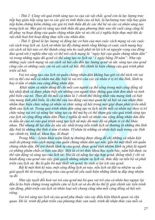 - Thứ 2: Cùng với quá trình sáng tạo ra của cải vật chất, qcnd còn là lực lượng trực
tiếp hay gián tiếp sáng tạo ra các giá trị tình thần của xã hội, là lựclượng trực tiếp hay gián
tiếp kiểm chứng kiểm chứng các giá trị tinh thần đã dc các thế hệ và các cá nhân sáng tạo
trong lịch sử. Mọi giá trị sáng tạo tinh thần dù qua phương thức nào thì cuối cùng cũng lầ
để phục vụ hoạt động của quần chúng nhân dân và nó chỉ có ý nghĩa hiện thực một khi dc
vật chất hoá bởi hoạt động thực tiễn của nhân dân.
       - Thứ 3: Qcnd là lực lượng và động lực cơ bản của mọi cuộc cách mạng và các cuộc
cải cách trog lịch sử. Lịch sử nhân lại đã chứng minh rằng không có cuộc cách mạng hay
cải cách xã hội nào có thể thành công nếu ko xuất phát từ lợi ích và nguyện vọng của đông
đảo qcnd.với ý nghĩa như vậy có thể nói cách mạng là “ngày hội của quần chúng nhân dân”
và trong những ngày đó qcnd có thể sáng tạo ra lịch sử “1 ngày bằng 20 năm”. Như vậy
những cuộc cách mạng và cải cách xã hội cần đến lực lượng qcnd và sức sáng tạo của qcnd
cũng cần có những cuộc cm và cải cách xã hội. Đó chính là biện chứng của quá trình phát
triển xã hội.
       Vai trò sáng tạo của lịch sử quần chúng nhân dân không bao giờ có thể tách rời vai
trò cụ thể của mỗi cá nhân mà đặc biệt là vai trò của các cá nhân ở vị trí thủ lĩnh, lãnh tụ
hay ở tầm vĩ nhân của cộng đồng nhân dân.
        Khái niệm cá nhân dùng để chỉ mỗi con người cụ thể sống trong một cộng đồng xã
hội nhất định và được phân biệt với những con người khác thông qua tính đơn nhất và tính
phổ biến của nó. Theo đó thì mỗi cá nhân là 1 chỉnh thể thống nhất vừa mang tính cá biệt
vừa mang tính phổ biến, là chủ thể của lao động của mọi quan hệ xã hội và của nhận thức
nhằm thực hiện chức năng cá nhân và chức năng xã hội trong một giai đoạn phát triển nhất
định của lịch sử. Trong quá trình nhân dân sáng tạo ra lịch sử thì mỗi cá nhân tuỳ theo vị trí
chức năng vai trò và năng lực sáng tạo cụ thể mà họ có thể tham gia vào quá trình sáng tạo
của lịch sử cộng đồng nhân dân.Theo ý nghĩa ấy mỗi cá nhân của cộng đồng nhân dân đều
in dấu ấn của nó vào quá trình sáng tạo lịch sử mặc dù mức độ và phạm vi có thể khác
nhau. Thế nhưng để lại dấu ấn sâu sắc nhất trong tiến trình lịch sử thường là những thủ lĩnh
đặc biệt là những thủ lĩnh ở tầm vĩ nhân. Vĩ nhân là những cá nhân kiệt xuất trong các lĩnh
vực chính trị, kinh tế, khoa học, kĩ thuật
       Trong Mác - Lênin khái niệm lãnh tụ thường được dùng để chỉ những cá nhân kiệt
xuất do phong trào cách mạng của quần chúng nhân dân tạo nên, gắn bó mật thiết với quần
chúng nhân dân. Để trở thành lãnh tụ của qcnd, được qcnd tính nhiệm lãnh tụ phải là người
có những phẩm chất cơ bản sau đây: Một là có tri thức khoa học uyên bác, nắm bắt được xu
thế vận động và sáng tạo của lịch sử; Hai là có năng lực tập hợp qcnd, thống nhất ý chí và
hành động của qcnd vào việc giải quyết những nhiệm vụ lịch sử, thức đẩy sự tiến bộ và phát
triển của lịch sử; Ba là gắn bó mật thiết với qcnd, hy sinh vì lợi ích của qcnd.
       Bất kì một thời ký nào, một cộng đồng lịch sử nào, nếu lịch sử đặt ra nhiệm vụ cần
giải quyết thì từ trong phong trào của qcnd tất yếu xuất hiện những lãnh tụ đáp ứng nhiệm
vụ đó
       Như vậy tuyết đối hoá vai trò của qcnd mà bỏ qua vai trò của cá nhân hay ngược lại
đều là ko biện chứng trong nghiên cứu về lịch sử và do đó ko thể lý giải chính xác tiến trình
vận động, phát triển của lịch sử nhân loại nói chung cũng như mỗi cộng đồng xã hội nói
riêng.
       Vai trò sáng tạo lịch sử của qcnd phụ thuộc vào các điều kiện khách quan và chủ
quan. Đó là trình độ phát triển của phương thức sản xuất, trình độ nhận thức của mỗi cá

                                                                                            27
 
