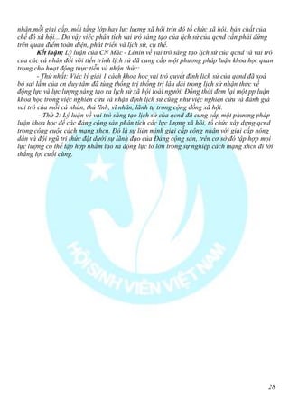 nhân,mỗi giai cấp, mỗi tầng lớp hay lực lượng xã hội trìn độ tổ chức xã hội, bản chất của
chế độ xã hội... Do vậy việc phân tích vai trò sáng tạo của lịch sử của qcnd cần phải đứng
trên quan điểm toàn diện, phát triển và lịch sử, cụ thể.
        Kết luận: Lý luận của CN Mác - Lênin về vai trò sáng tạo lịch sử của qcnd và vai trò
của các cá nhân đối với tiến trình lịch sử đã cung cấp một phương pháp luận khoa học quan
trọng cho hoạt động thực tiễn và nhận thức:
        - Thứ nhất: Việc lý giải 1 cách khoa học vai trò quyết định lịch sử của qcnd đã xoá
bỏ sai lầm của cn duy tâm đã tùng thống trị thống trị lâu dài trong lịch sử nhận thức về
động lực và lực lượng sáng tạo ra lịch sử xã hội loài người. Đồng thời đem lại một pp luận
khoa học trong việc nghiên cứu và nhận định lịch sử cũng như việc nghiên cứu và đánh giá
vai trò của mỗi cá nhân, thủ lĩnh, vĩ nhân, lãnh tụ trong cộng đồng xã hội.
         - Thứ 2: Lý luận về vai trò sáng tạo lịch sử của qcnd đã cung cấp một phương pháp
luận khoa học để các đảng cộng sản phân tích các lực lượng xã hôi, tổ chức xây dựng qcnd
trong công cuộc cách mạng xhcn. Đó là sự liên minh giai cấp công nhân với giai cấp nông
dân và đội ngũ tri thức đặt dưới sự lãnh đạo của Đảng cộng sản, trên cơ sở đó tập hợp mọi
lực lượng có thể tập hợp nhằm tạo ra động lực to lớn trong sự nghiệp cách mạng xhcn đi tới
thắng lợi cuối cùng.




                                                                                          28
 