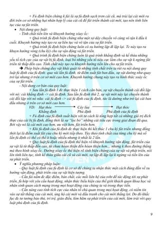 + Fủ định biện chứng k fải là sự fủ định sạch trơn cái cũ, mà trái lại cái mới ra
đời trên cơ sở những hạt nhân hợp lý của cái cũ để fát triển thành cái mới, tạo nên tính liên
tục của sự fát triển.
     Nội dung quy luật:
        - Tính chất tiến lên và khuynh hướng xóay ốc:
               + Quá trình fủ định biện chứng như một sợ dây chuyền vô cùng vô tận k đầu k
cuối. Khuynh hướng này tạo ra sự liên tục và vô tận của sự fát triển.
               + Quá trình fủ định biện chứng luôn có xu hướng lặp đi lặp lại. Tc này tạo ra
khuyn hướng vòng (chu kỳ) cho sự vận động và fát triển.
               + Quá trình fủ định biện chứng luôn là quá trình khẳng định và kế thừa những
yếu tố tích cực của sự vật bị fủ định, loại bỏ những yếu tố tiêu cực làm cho sự vật k ngừng fát
triển từ thấp đến cao. Tính chất này tạo ra khuynh hướng tiến lên cho sự fát triển.
         Phép biện chứng duy vật khái quát từ những tính chất trên ta rút ra nội dung quy
luật fủ định của fủ định: qua vài lần fủ định, từ điểm xuất fát ban đầu, sự vật dường như quay
trở lại nhưng ở trên cơ sở mới cao hơn. Khuynh hướng chung này tạo ra hình thức xoáy ốc
của sự fát triển.
        - Nội dung cơ bản của quy luật:
               + Sau lần fủ định 1 đc thực hiện 1 cách căn bản, sự vật chuyển thành cái đối lập
với nó: cái khẳng định -> cái fủ định. Sau lần fủ định thứ 2, sự vật mới này lại chuyển thành
cái đối lập với nó nữa: cái fủ định -> cái fủ định của fủ định, tức là dường như trở lại cái ban
đầu nhưng ở trên cơ sở mới cao hơn.
               VD: Hạt thóc                     Cây lúa                    Hạt thóc
                      Khẳng định                Phủ định            Phủ định của fủ định
               + Fủ định của fủ định xuất hiện với tư cách là tổng hợp tất cả những giá trị đích
thực của cái bị fủ định, đồng thời là sự “lọc bỏ” những cái tiêu cực trong giai đoạn đã qua.
Bởi vậy nó là cái mới cao hơn, ưu việt hơn, fát triển hơn.
               + Khi fủ định của fủ định đc thực hiện thì kết thúc 1 chu kỳ fát triển nhưng đồng
thời lại là điểm xuất fát của chu kỳ mới tiếp theo. Tùy theo tính chất của từng chu kỳ mà số
lần fủ định có thể có thể ít hoặc nhiều nhưng ít nhất là 2 lần.
               + Quy luật fủ định của fủ định thể hiện rõ khuynh hướng vận động, fát triển của
sự vật là từ thấp đến cao, từ chưa hòan thiện đến hòan thiện hơn… nhưng k theo đường thẳng
mà theo hình xóay ốc. Đường xóay ốc thể hiện rõ tính biện chứng của sự vật và phát triển, nói
lên tính liên tục, tính kế thừa giữa cái cũ và cái mới, sự lặp đi lặp lại k ngừng và tiến lên của
sự phát triển.
     Ý nghĩa phương pháp luận:
        - Quy luật fủ định của fủ định là cơ sở để chúng ta nhận thức một cách đúng đắn về xu
hướng vận động, phát triển của sự vật hiện tượng.
        - Cần fải nắm đc đặc điểm, bản chất, các mối liên hệ của svht để tác động tới sự phát
triển, fù hớp với yêu cầu họat động, nhận thức biểu hiện của thế giới khách quan khoa học và
nhân sinh quan cách mạng trong mọi hoạt động của chúng ta và trong thực tiễn.
        - Cần nâng cao tính tích cực của nhân tố chủ quan trong mọi họat động, có niềm tin
vào sự tất thắng của cái mới, ủng hộ cái mới và đấu tranh cho cái mới thắng lợi. Do đó khắc
fục đc tư tưởng bảo thủ, trì trệ, giáo điều, kìm hãm sự phát triển của cái mới, làm trái với quy
luật phủ định của fủ định.


                                                                                                9
 