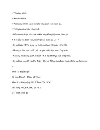 + Tên công trình.
+ Ban chủ nhiệm.
+ Phân công nhiệm vụ cụ thể cho từng đoàn viên tham gia.
+ Thời gian thực hiện công trình.
- Tiến độ thực hiện, báo cáo, sơ kết, tổng kết nghiệm thu, đánh giá.
4. Yêu cầu của đoàn viên, sinh viên khi tham gia CTTN
- Đề xuất các CTTN trong các buổi sinh hoạt Chi đoàn – Chi hội.
- Tham gia thảo luật và đề xuất các giải pháp thực hiện công trình.
- Nhận sự phân công của Chi đoàn – Chi hội khi thực hiện công trình.
- Đề xuất sự giúp đỡ của Chi đoàn – Chi hội để bản thân hoàn thành nhiệm vụ được giao.
--
Trần Thị Tuyết Nga
Bộ môn Dân số - Thống kê Y học
Khoa Y tế Công cộng, ĐH Y Dược Tp. HCM
159 Hưng Phú, P.8, Q.8, Tp. HCM
ĐT: 0905 80 30 20
 