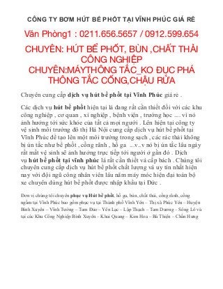 CÔNG TY BƠM HÚT BỂ PHỐT TẠI VĨNH PHÚC GIÁ RẺ
V n Phòng1 : 0211.656.5657 / 0912.599.654ă
CHUYÊN: HÚT B PH T, BÙN ,CH T TH IỂ Ố Ấ Ả
CÔNG NGHI PỆ
CHUYÊN:MÁYTHÔNG T C_KO C PHÁẮ ĐỤ
THÔNG T C C NG,CH U R AẮ Ố Ậ Ử
Chuyên cung cấp dịch vụ hút bể phốt tại Vĩnh Phúc giá rẻ .
Các dịch vụ hút bể phốt hiện tại là đang rất cần thiết đối với các khu
công nghiệp , cơ quan , xí nghiệp , bệnh viện , trường học .... vì nó
ảnh hưởng tới sức khỏe của tất cả mọi người . Lên hiện tại công ty
vệ sinh môi trường đô thị Hà Nội cung cấp dịch vụ hút bể phốt tại
Vĩnh Phúc để tạo lên một môi trường trong sạch , các rác thải không
bị ùn tắc như bể phốt , cống rãnh , hố ga ...v..v nó bị ùn tắc lâu ngày
rất mất vệ sinh sẽ ảnh hưởng trực tiếp tới người ở gần đó . Dịch
vụ hút bể phốt tại vĩnh phúc là rất cần thiết và cấp bách . Chúng tôi
chuyên cung cấp dịch vụ hút bể phốt chất lượng và uy tín nhất hiện
nay với đội ngũ công nhân viên lâu năm máy móc hiện đại toàn bộ
xe chuyên dùng hút bể phốt được nhập khẩu tại Đức .
Đơn vị chúng tôi chuyên phục vụ Hút bể phốt, hố ga, bùn, chất thải, cống rãnh, cống
ngầm tại Vĩnh Phúc bao gồm phục vụ tại Thành phố Vĩnh Yên – Thị xã Phúc Yên – Huyện
Bình Xuyên – Vĩnh Tường – Tam Đảo – Yên Lạc – Lập Thạch – Tam Dương – Sông Lô và
tại các Khu Công Nghiệp Bình Xuyên – Khai Quang – Kim Hoa – Bá Thiện – Chấn Hưng
 