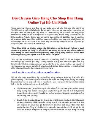 Tìm chỗ chuyển phát nhanh hànghóa nội thànhhcm hẹngiờ - Công tychuyểnhàng từQuận11 đếnQuận TânBình
Đội Chuyên Giao Hàng Cho Shop Bán Hàng
Online Tại Hồ Chí Minh
Trong giai đoạn thương mại điện tử phát triển mạnh mẽ như hiện nay đặc biệt là tại
Tp.HCM, nơi sự phát triển luôn dẫn đầu cả nước, việc mua bán hàng online ngày càng trở
nên quen thuộc với mọi người. Tuy nhiên, có 1 thực tế đáng chú ý là nhiều cửa hàng online
thậm chí cả những đơn vị bán hàng online có quy mô lớn tại đây lại không quan tâm lắm đến
khâu giao hàng. Việc họ thường xuyên lo nghĩ là làm sao làm tốt nhất khâu chào & bán hàng
để bán được nhiều hàng. Điều họ không nhận ra rằng khâu giao hàng chính là khâu cực kỳ
quan trọng vì lúc đó mới chính là lúc khách hàng tận mắt thấy sản phẩm và trực tiếp đánh giá
cung cáchphục vụ của shop online của bạn.
Theo thống kê từ các tổ chức nghiên cứu thị trường có uy tín như AC Neilson về hành
vi mua hàng online tại Tp.HCM, rất nhiều khách hàng dù rất hài lòng về sản phẩm đã
chọn nhưng sau đó đã từ chối chỉ vì giao hàng chậm, không đúng hẹn hoặc thái độ nhân
viênkhi giao hàng làm họ mất luônniềm tinvào sảnphẩm.
Như vậy, nếu bạn chỉ quan tâm đến khâu chào và bán hàng thì rất có thể bạn đang để mất
khách hàng ngay tại khâu giao hàng. Trường hợp bạn tự ship hoặc nhờ được người thân ship
hàng thì sẽ đỡ lo hơn. Nhưng điều này không khả thi về lâu về dài vì chắc chắn bạn sẽ rơi
vào tình trạng quá tải nếu như phải 1 mình lo quá nhiều thứ. Hoặc như bạn có khả năng thuê
nhân viên giao hàng cho shop của mình thì sẽ tốt hơn.
THUÊ NGƯỜIGIAO HÀNG, NÊN HAY KHÔNG NÊN?
Mặc dù vậy, nhiều shop không thể tự giao hàng, cũng không đủ khả năng thuê nhân viên
giao hàng riêng. Tâm lý thường thấy của những shop mới bán hàng online thường ưa chuộng
hình thức thuê xe ôm hoặc sinh viên vì vừa nhanh – gọn – rẻ lại có thể lấy tiền luôn nhưng
tính về lâu dài lại hình thức này có nhiều bất lợi:
 Hãy hình dung khi thuê đối tượng này, lúc rãnh rỗi họ sẵn sàng giao cho bạn nhưng
trong trường hợp họ bận thì sao, bạn lại phải tìm người khác rất mất thời gian mà
chưa chắc tìm được người. Chưa kể các trường hợp đơn hàng gấp, người giao không
rành đường, thất lạc hàng…
 Chưa hết, do nhu cầu dịch vụ vận chuyển tận nhà tăng cao do vậy có rất nhiều người
lợi dụng cơ hội này để lấy luôn tiền + hàng và mất…tích. Ngoài ra, khi bạn thuê sinh
viên hoặc xe ôm, chưa chắc giá đã rẻ hơn khi thuê hẳn một công ty đảm nhận dịch
vụ này cho bạn. Thực tế có những đơn hàng cần giao gấp, họ có thể hét giá lên tới
100.000đ mà bạn vẫn phải cắn răng chịu chi chỉ vì khách của bạn đang cần hàng
 