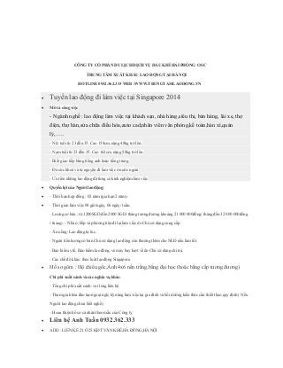 CÔNG TY CỔ PHẦN DU LỊCH DỊCH VỤ DẦU KHÍ HẢI PHÒNG OSC
TRUNG TÂM XUẤT KHẨU LAO ĐỘNG TẠI HÀ NỘI
HOTLINE 0932.362.333 WEB :WWW.TRUNGTAMLAODONG.VN
 Tuyển lao động đi làm việc tại Singapore 2014
 Mô tả công việc
- Ngành nghề : lao động làm việc tại khách sạn, nhà hàng,siêu thị, bán hàng, lái xe, thợ
điện, thợ hàn,sửa chữa điều hòa,auto cad,nhân viên văn phòng,kế toán,hàn xì,quản
lý,…..
- Nữ: tuổi từ 23 đến 35. Cao 158cm, nặng 48kg trở lên.
- Nam tuổi từ 23 đến 35. Cao 162cm, nặng 58kg trở lên.
- Biết giao tiếp bằng tiếng anh hoặc tiếng trung.
- Đủ sức khoẻ và tự nguyện đi làm việc ở nước ngoài
- Ưu tiên những lao động đã từng có kinh nghiệm làm việc
 Quyền lợi của Người lao động:
 - Thời hạn hợp đồng : 02 năm (gia hạn 2 năm).
 - Thời gian làm việc 08 giờ/ngày, 06 ngày/ tuần.
- Lương cơ bản : từ 1200SGD đến 2000 SGD/ tháng tương đương khoảng 21 000 000đồng/ tháng đến 32 000 000đồng
/ tháng). - Nhà ở, bếp và phương tiện đi lại làm việc do Chủ sử dụng cung cấp
- Ăn uống: Lao động tự túc.
- Ngoài tiền lương cơ bản Chủ sử dụng lao động còn thưởng thêm cho NLĐ nếu làm tốt.
- Bảo hiểm y tế, Bảo hiểm lao động, vé máy bay lượt về do Chủ sử dụng chi trả.
- Các chế độ khác: theo luật lao động Singapore.
 Hồ sơ gôm : Hộ chiếu gốc,Ảnh 4x6 nền trắng,bằng đại học (hoặc bằng cấp tương đương)
Chi phí xuất cảnh và các nghĩa vụ khác:
- Tổng chi phí xuất cảnh: vui lòng liên hệ
- Tham gia khóa đào tạo ngoại ngữ, kỹ năng làm việc tại gia đình và bồi dưỡng kiến thức cần thiết theo quy định ( Nếu
Người lao động chưa biết nghề)
- Hoàn thiện hồ sơ cá nhân theo mẫu của Công ty.
 Liên hệ Anh Tuấn 0932.362.333
 ADD : LIỀN KỀ 21 Ô 25 KĐT VĂN KHÊ,HÀ ĐÔNG,HÀ NỘI
 