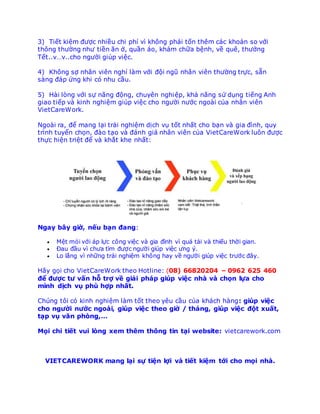 3) Ti?t ki?m ????c nhi?u chi phi? vi? kh?ng pha?i t??n thm ca?c khoa?n so v??i
th?ng th???ng nh? ti?n ?n ??, qu??n a?o, kha?m ch??a b?nh, v? qu, th???ng
T?t..vv..cho ng???i giu?p vi?c.
4) Kh?ng s?? nh?n vin nghi? la?m v??i ???i ngu? nh?n vin th???ng tr??c, s??n
sa?ng ?a?p ??ng khi co? nhu c??u.
5) Ha?i lo?ng v??i s?? n?ng ???ng, chuyn nghi?p, kha? n?ng s?? du?ng ti?ng Anh
giao ti?p va? kinh nghi?m giu?p vi?c cho ng???i n???c ngoa?i cu?a nh?n vin
VietCareWork.
Ngoa?i ra, ?? mang la?i tra?i nghi?m di?ch vu? t??t nh??t cho ba?n va? gia ?i?nh, quy
tri?nh tuy?n cho?n, ?a?o ta?o va? ?a?nh gia? nh?n vin cu?a VietCareWork lu?n ????c
th??c hi?n tri?t ?? va? kh??t khe nh??t:
Ngay b?y gi??, n?u ba?n ?ang:
? M?t mo?i v??i a?p l??c c?ng vi?c va? gia ?i?nh vi? qua? ta?i va? thi?u th??i gian.
? ?au ???u vi? ch?a ti?m ????c ng???i giu?p vi?c ?ng y?.
? Lo l??ng vi? nh??ng tra?i nghi?m kh?ng hay v? ng???i giu?p vi?c tr???c ??y.
Ha?y go?i cho VietCareWork theo Hotline: (08) 66820204 C 0962 625 460
?? ????c t? v??n h?? tr?? v? gia?i pha?p giu?p vi?c nha? va? cho?n l??a cho
mi?nh di?ch vu? phu? h??p nh??t.
Chu?ng t?i co? kinh nghi?m la?m t??t theo yu c??u cu?a kha?ch ha?ng: giu?p vi?c
cho ng???i n???c ngoa?i, giu?p vi?c theo gi?? / tha?ng, giu?p vi?c ???t xu??t,
ta?p vu? v?n pho?ng,
Mo?i chi ti?t vui lo?ng xem thm th?ng tin ta?i website: vietcarework.com
VIETCAREWORK mang la?i s?? ti?n l??i v ti?t ki?m t??i cho mo?i nh.
 
