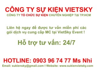 HOTLINE: 0903 96 74 77 Ms Nhi
Email: sukiensky@gmail.com I Website: www.sukienvietsky.com
Liên hệ ngay để được tư vấn miễn phí các
gói dịch vụ cung cấp MC tại VietSky Event !
Hỗ trợ tư vấn: 24/7
CÔNG TY SỰ KIỆN VIETSKY
CÔNG TY TỔ CHỨC SỰ KIỆN CHUYÊN NGHIỆP TẠI TP.HCM
 