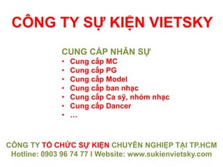 CÔNG TY SỰ KIỆN VIETSKY
CÔNG TY TỔ CHỨC SỰ KIỆN CHUYÊN NGHIỆP TẠI TP.HCM
Hotline: 0903 96 74 77 I Website: www.sukienvietsky.com
CUNG CẤP NHÂN SỰ
• Cung cấp MC
• Cung cấp PG
• Cung cấp Model
• Cung cấp ban nhạc
• Cung cấp Ca sỹ, nhóm nhạc
• Cung cấp Dancer
• …
 