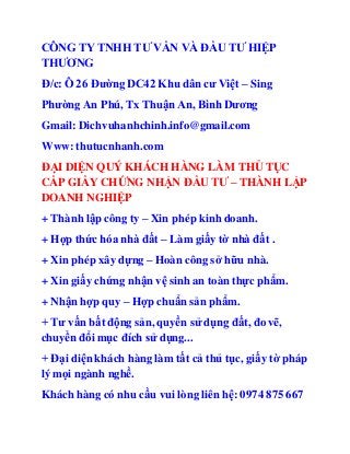 CÔNG TY TNHH TƯ VẤN VÀ ĐẦU TƯ HIỆP 
THƯƠNG 
Đ/c: Ô 26 Đường DC42 Khu dân cư Việt – Sing 
Phường An Phú, Tx Thuận An, Bình Dương 
Gmail: Dichvuhanhchinh.info@gmail.com 
Www: thutucnhanh.com 
ĐẠI DIỆN QUÝ KHÁCH HÀNG LÀM THỦ TỤC 
CẤP GIẤY CHỨNG NHẬN ĐẦU TƯ – THÀNH LẬP 
DOANH NGHIỆP 
+ Thành lập công ty – Xin phép kinh doanh. 
+ Hợp thức hóa nhà đất – Làm giấy tờ nhà đất . 
+ Xin phép xây dựng – Hoàn công sở hữu nhà. 
+ Xin giấy chứng nhận vệ sinh an toàn thực phẩm. 
+ Nhận hợp quy – Hợp chuẩn sản phẩm. 
+ Tư vấn bất động sản, quyền sử dụng đất, đo vẽ, 
chuyển đổi mục đích sử dụng... 
+ Đại diện khách hàng làm tất cả thủ tục, giấy tờ pháp 
lý mọi ngành nghề. 
Khách hàng có nhu cầu vui lòng liên hệ: 0974 875 667 
 