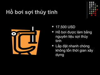Hồ bơi sợi thủy tinh
 17.500 USD
 Hồ bơi được làm bằng
nguyên liệu sợi thủy
tinh
 Lắp đặt nhanh chóng
không tốn thời gian xây
dựng
 