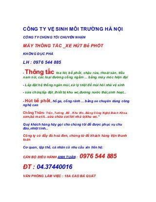 CÔNG TY VỆ SINH MÔI TRƯỜNG HÀ NỘI
CÔNG TY CHÚNG TÔI CHUYÊN NHẬN
MÁY THÔNG TẮC _XE HÚT Bể PHỐT
KHÔNG ĐỤC PHÁ
LH : 0976 544 885
- Thông tắc toa lét, bể phốt, chậu rửa, thoát sàn, tiểu
nam nữ, các loại đường cống ngầm ... bằng máy móc hiện đại
- Lắp đặt hệ thống ngăn mùi, xử lý triệt để mùi hôi nhà vệ sinh
- sửa chữa,lắp đặt ,thiết bị khu wc,đường nước thải,sinh hoạt...
- Hút bể phốt, hố ga, cống rãnh ... bằng xe chuyên dùng công
nghệ cao
Chống Thấm: Trần ,Tường ,Bể , Khu Wc..Bằng Công Nghệ Bách Khoa.
sơn,bả ma tít...sửa chữa cơi lới nhà ở,khu wc.*
Quý khách hàng hãy gọi cho chúng tôi để được phục vụ chu
đáo,nhiệt tình...
Công ty có đầy đủ hoá đơn, chứng từ để khách hàng tiện thanh
toán
Cơ quan, tập thể, cá nhân có nhu cầu xin liên hệ:
CÁN BỘ ĐIỀU HÀNH ANH TUẤN : 0976 544 885
ĐT : 04.37440016
VĂN PHÒNG LÀM VIỆC : 18A CAO BÁ QUÁT
 