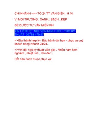 CHI NHÁNH <=> TỔ 24 TT VĂN ĐIỂN_ H /N
VÌ MÔI TRƯỜNG_ XANH_ SẠCH _ĐẸP
ĐỂ ĐƯỢC TƯ VẤN MIỄN PHÍ
XIN LIÊN HỆ : NGUYỄN MINH HIẾU: THỢ KỸ
THUẬT_09788 479 57
=>Gía thành hợp lý - Bảo hành dài hạn - phục vụ quý
khách hàng Nhanh 24/24.
=>Với đội ngũ kỹ thuật viên giỏi , nhiều năm kinh
nghiệm , nhiệt tình , chu đáo .
Rất hân hạnh được phục vụ!
 