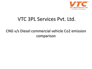 VTC 3PL Services Pvt. Ltd.
CNG v/s Diesel commercial vehicle Co2 emission
comparison
 