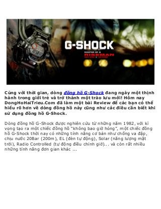 Cùng với thời gian, dòng đồng hồ G-Shock đang ngày một thịnh
hành trong giới trẻ và trở thành một trào lưu mới! Hôm nay
DongHoHaiTrieu.Com đã làm một bài Review để các bạn có thể
hiểu rõ hơn về dòng đồng hồ này cũng như các điều cần biết khi
sử dụng đồng hồ G-Shock.
Dòng đồng hồ G-Shock được nghiên cứu từ những năm 1982, với kì
vọng tạo ra một chiếc đồng hồ “không bao giờ hỏng”, một chiếc đồng
hồ G-Shock thời nay có những tính năng cơ bản như chống va đập,
chịu nước 20Bar (200m), EL (đèn tự động), Solar (năng lượng mặt
trời), Radio Controlled (tự động điều chỉnh giờ)... và còn rất nhiều
những tính năng đơn gian khác ...
 