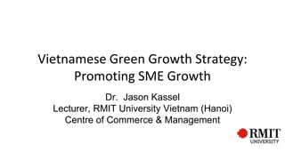 Vietnamese Green Growth Strategy:
Promoting SME Growth
Dr. Jason Kassel
Lecturer, RMIT University Vietnam (Hanoi)
Centre of Commerce & Management
 
