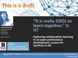 “It is really COOL to
learn together." Is
it?
Exploring collaborative learning
in an open professional
development course for
teachers in HE
Chrissi Nerantzi
Academic Developer
Manchester
Metropolitan
University, UK
@chrissinerantzi
Annual HEA Conference: Preparing for learning futures: the next ten years, Aston University,
2-3 July 2014
 