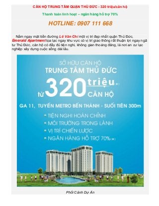 CĂN HỘ TRUNG TÂM QUẬN THỦ ĐỨC - 320 triệu/căn hộ

                  Thanh toán linh hoạt – ngân hàng hổ trợ 70%

                      HOTLINE: 0907 111 668

   Nằm ngay mặt tiền đường Lê Văn Chí một vị trí đẹp nhất quận Thủ Đức,
Emerald Apartment tọa lạc ngay khu vực có vị trí giao thông rất thuận lợi ngay ngã
tư Thủ Đức, căn hộ có đầy đủ tiện nghi, không gian thoáng đãng, là nơi an cư lạc
nghiệp xây dựng cuộc sống dài lâu.




                                Phối Cảnh Dự Án
 