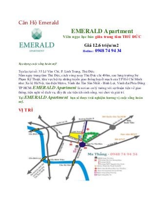 Căn Hộ Emerald
                                    EMERALD Apartment
                              Viên ngọc lục bảo giữa trung tâm THỦ ĐỨC

                                             Giá 12.6 triệu/m2
                                            Hotline: 0948 74 94 34



Tạo dựng cuộc sống hoàn mỹ!

Tọa lạc tại số: 35 Lê Văn Chí, P. Linh Trung, Thủ Đức.
Nằm ngay trung tâm Thủ Đức, cách vòng xoay Thủ Đức chỉ 400m, sau lưng trường Sư
Phạm Kỹ Thuật, khu vực hội tụ những tuyến giao thông huyết mạch của TP Hồ Chí Minh
như: Xa lộ Hà Nội, tàu điện Metro, Vành đai Tân Sân Nhất - Bình Lợi, Vành đai Phía Đông
TP HCM. EMERALD Apartment là nơi an cư lý tưởng với sự thuận tiện về giao
thông, tiện nghi về dịch vụ, đầy đủ các tiện ích sinh sống, vui chơi và giải trí.
Tại EMERALD Apartment bạn sẽ đƣợc trải nghiệm hƣơng vị cuộc sống hoàn
mỹ.

VỊ TRÍ
 