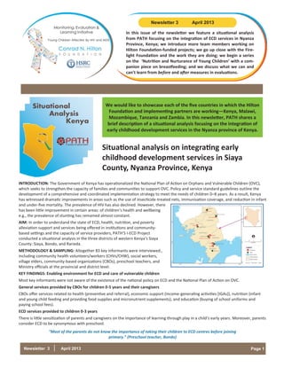 Page 1Newsletter 3 April 2013
We would like to showcase each of the five countries in which the Hilton
Foundation and implementing partners are working—Kenya, Malawi,
Mozambique, Tanzania and Zambia. In this newsletter, PATH shares a
brief description of a situational analysis focusing on the integration of
early childhood development services in the Nyanza province of Kenya.
INTRODUCTION: The Government of Kenya has operationalized the National Plan of Action on Orphans and Vulnerable Children (OVC),
which seeks to strengthen the capacity of families and communities to support OVC. Policy and service standard guidelines outline the
development of a comprehensive and coordinated implementation strategy to meet the needs of children 0–8 years. As a result, Kenya
has witnessed dramatic improvements in areas such as the use of insecticide-treated nets, immunisation coverage, and reduction in infant
and under-five mortality. The prevalence of HIV has also declined. However, there
has been little improvement in certain areas: of children’s health and wellbeing
e.g., the prevalence of stunting has remained almost constant.
AIM: In order to understand the state of ECD, health, nutrition, and poverty
alleviation support and services being offered in institutions and community-
based settings and the capacity of service providers, PATH’S I-ECD Project
conducted a situational analysis in the three districts of western Kenya’s Siaya
County: Siaya, Bondo, and Rarieda.
METHODOLOGY & SAMPLING: Altogether 83 key informants were interviewed.,
including community health volunteers/workers (CHVs/CHW), social workers,
village elders, community-based organizations (CBOs), preschool teachers, and
Ministry officials at the provincial and district level.
KEY FINDINGS: Enabling environment for ECD and care of vulnerable children
Most key informants were not aware of the existence of the national policy on ECD and the National Plan of Action on OVC.
General services provided by CBOs for children 0-5 years and their caregivers
CBOs offer services related to health (preventive and referral), economic support (income-generating activities [IGAs]), nutrition (infant
and young child feeding and providing food supplies and micronutrient supplements), and education (buying of school uniforms and
paying school fees).
ECD services provided to children 0-3 years
There is little sensitization of parents and caregivers on the importance of learning through play in a child’s early years. Moreover, parents
consider ECD to be synonymous with preschool.
“Most of the parents do not know the importance of taking their children to ECD centres before joining
primary.” (Preschool teacher, Bondo)
Situational
Analysis
Kenya
Situational analysis on integrating early
childhood development services in Siaya
County, Nyanza Province, Kenya
In this issue of the newsletter we feature a situational analysis
from PATH focusing on the integration of ECD services in Nyanza
Province, Kenya; we introduce more team members working on
Hilton Foundation-funded projects; we go up close with the Fire-
light Foundation and the work they are doing; we begin a series
on the ‘Nutrition and Nurturance of Young Children’ with a com-
panion piece on breastfeeding; and we discuss what we can and
can’t learn from before and after measures in evaluations.
Newsletter 3 April 2013
 