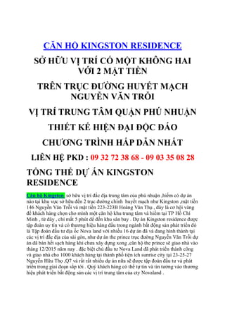 CĂN HỘ KINGSTON RESIDENCE
SỞ HỮU VỊ TRÍ CỐ MỘT KHÔNG HAI
VỚI 2 MẶT TIỀN
TRÊN TRỤC ĐƯỜNG HUYẾT MẠCH
NGUYỄN VĂN TRỖI
VỊ TRÍ TRUNG TÂM QUẬN PHÚ NHUẬN
THIẾT KẾ HIỆN ĐẠI ĐỘC ĐÁO
CHƯƠNG TRÌNH HẤP DẪN NHẤT
LIÊN HỆ PKD : 09 32 72 38 68 - 09 03 35 08 28
TỔNG THỂ DỰ ÁN KINGSTON
RESIDENCE
Căn hộ Kingston sở hữu vị trí đắc địa trung tâm của phú nhuận ,hiếm có dự án
nào tại khu vực sở hữu đến 2 trục đường chính huyết mạch như Kingston ,mặt tiền
146 Nguyễn Văn Trỗi và mặt tiền 223-223B Hoàng Văn Thụ , đây là cơ hội vàng
để khách hàng chọn cho mình một căn hộ khu trung tâm và hiếm tại TP Hồ Chí
Minh , từ đây , chỉ mất 5 phút để đến khu sân bay . Dự án Kingston residence được
tập đoàn uy tín và có thương hiệu hàng đầu trong ngành bất động sản phát triển đó
là Tập đoàn đầu tư địa ốc Nova land với nhiều 16 dự án đã và đang hình thành tại
các vị trí đắc địa của sài gòn, như dự án the prince trục đường Nguyễn Văn Trỗi dự
án đã bán hết sạch hàng khi chưa xây dựng xong ,căn hộ the prince sẽ giao nhà vào
tháng 12/2015 năm nay . đặc biệt chủ đầu tư Nova Land đã phát triển thành công
và giao nhà cho 1000 khách hàng tại thành phố tiện ích sunrise city tại 23-25-27
Nguyễn Hữu Thọ ,Q7 và rất rất nhiều dự án nữa sẽ được tập đoàn đầu tư và phát
triển trong giai đoạn sắp tới . Quý khách hàng có thể tự tin và tin tưởng vào thương
hiệu phát triển bất động sản các vị trí trung tâm của cty Novaland .
 