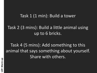 Task 1 (1 min): Build a tower Task 2 (3 mins): Build a little animal using up to 6 bricks. Task 4 (5 mins): Add something to this animal that says something about yourself. Share with others. 
LSP: Warm-up  