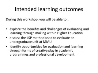 Intended learning outcomes 
During this workshop, you will be able to... 
•explore the benefits and challenges of evaluating and learning through making within Higher Education 
•discuss the LSP method used to evaluate an undergraduate unit at MMU 
•identify opportunities for evaluation and learning through forms of creative play in academic programmes and professional development 
 