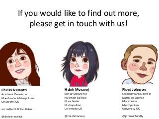 Chrissi Nerantzi 
Academic Developer 
Manchester Metropolitan University, UK 
accredited LSP facilitator 
@chrissinerantzi 
Haleh Moravej 
Senior Lecturer in Nutrition Science 
Manchester Metropolitan University, UK 
@halehmoravej 
Floyd Johnson 
Second year Student in Nutrition Science 
Manchester Metropolitan University, UK 
@johnsonfondly 
If you would like to find out more, please get in touch with us! 