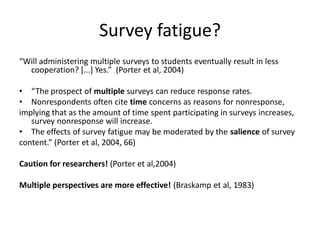 Survey fatigue? 
“Will administering multiple surveys to students eventually result in less cooperation? [...] Yes.” (Porter et al, 2004) 
•“The prospect of multiple surveys can reduce response rates. 
•Nonrespondents often cite time concerns as reasons for nonresponse, 
implying that as the amount of time spent participating in surveys increases, survey nonresponse will increase. 
•The effects of survey fatigue may be moderated by the salience of survey 
content.” (Porter et al, 2004, 66) 
Caution for researchers! (Porter et al,2004) 
Multiple perspectives are more effective! (Braskamp et al, 1983) 
 
