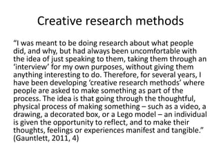 Creative research methods 
“I was meant to be doing research about what people did, and why, but had always been uncomfortable with the idea of just speaking to them, taking them through an ‘interview’ for my own purposes, without giving them anything interesting to do. Therefore, for several years, I have been developing ‘creative research methods’ where people are asked to make something as part of the process. The idea is that going through the thoughtful, physical process of making something – such as a video, a drawing, a decorated box, or a Lego model – an individual is given the opportunity to reflect, and to make their thoughts, feelings or experiences manifest and tangible.” (Gauntlett, 2011, 4)  