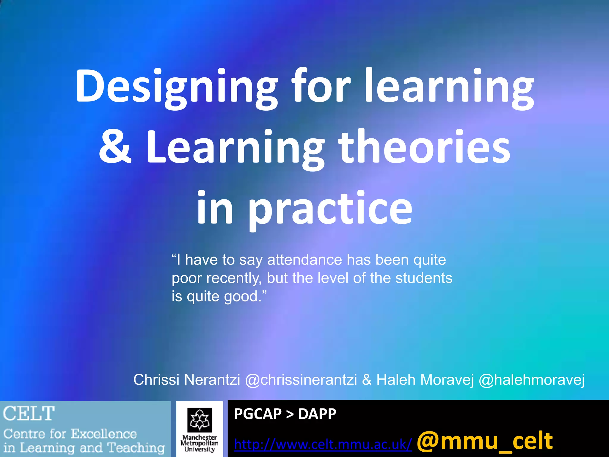 Designing for learning
& Learning theories
in practice
“I have to say attendance has been quite
poor recently, but the level of the students
is quite good.”

Chrissi Nerantzi @chrissinerantzi & Haleh Moravej @halehmoravej

PGCAP > DAPP
http://www.celt.mmu.ac.uk/

@mmu_celt

 