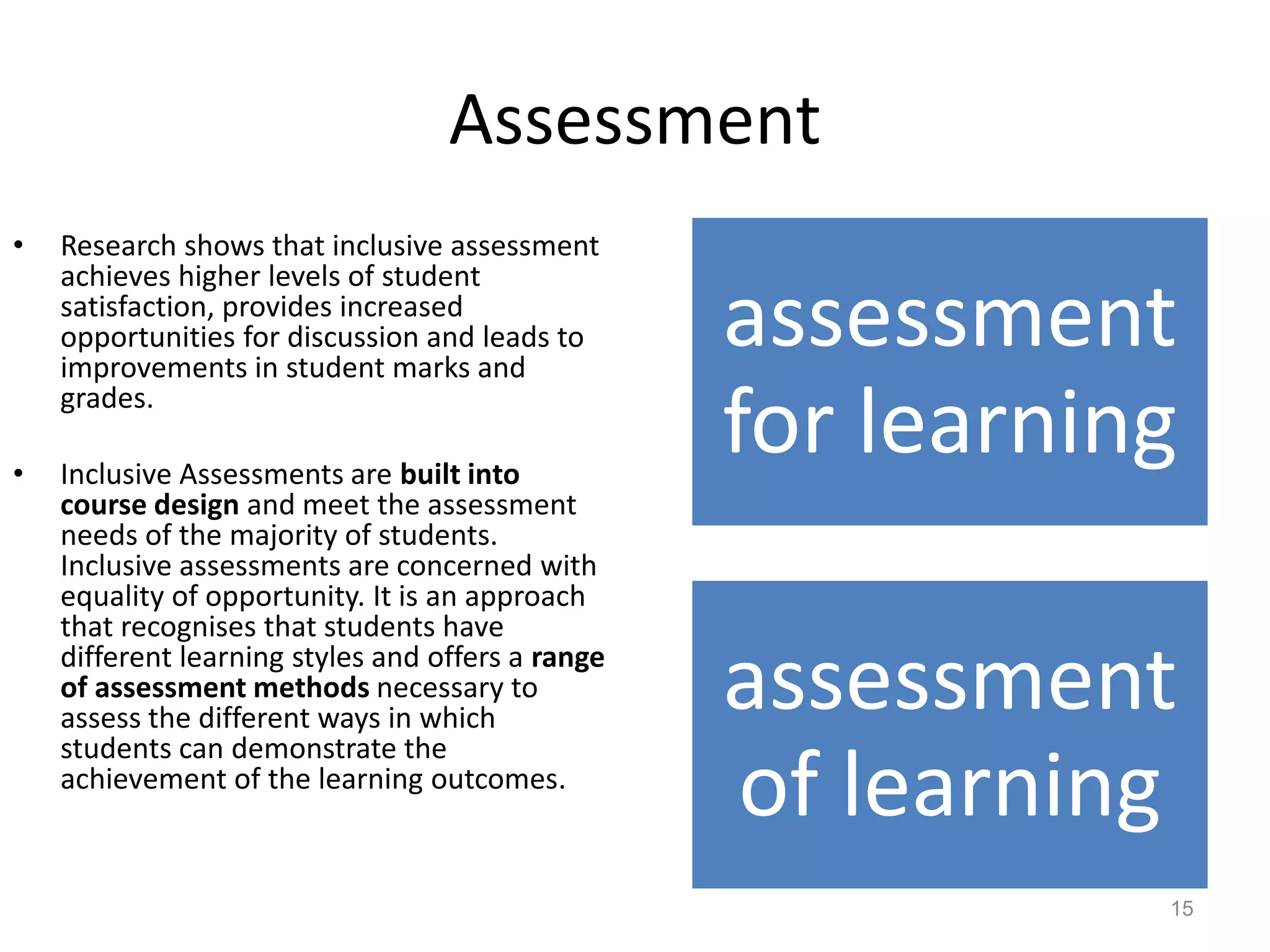 Assessment
•

•

Research shows that inclusive assessment
achieves higher levels of student
satisfaction, provides increased
opportunities for discussion and leads to
improvements in student marks and
grades.
Inclusive Assessments are built into
course design and meet the assessment
needs of the majority of students.
Inclusive assessments are concerned with
equality of opportunity. It is an approach
that recognises that students have
different learning styles and offers a range
of assessment methods necessary to
assess the different ways in which
students can demonstrate the
achievement of the learning outcomes.

assessment
for learning

assessment
of learning
15

 