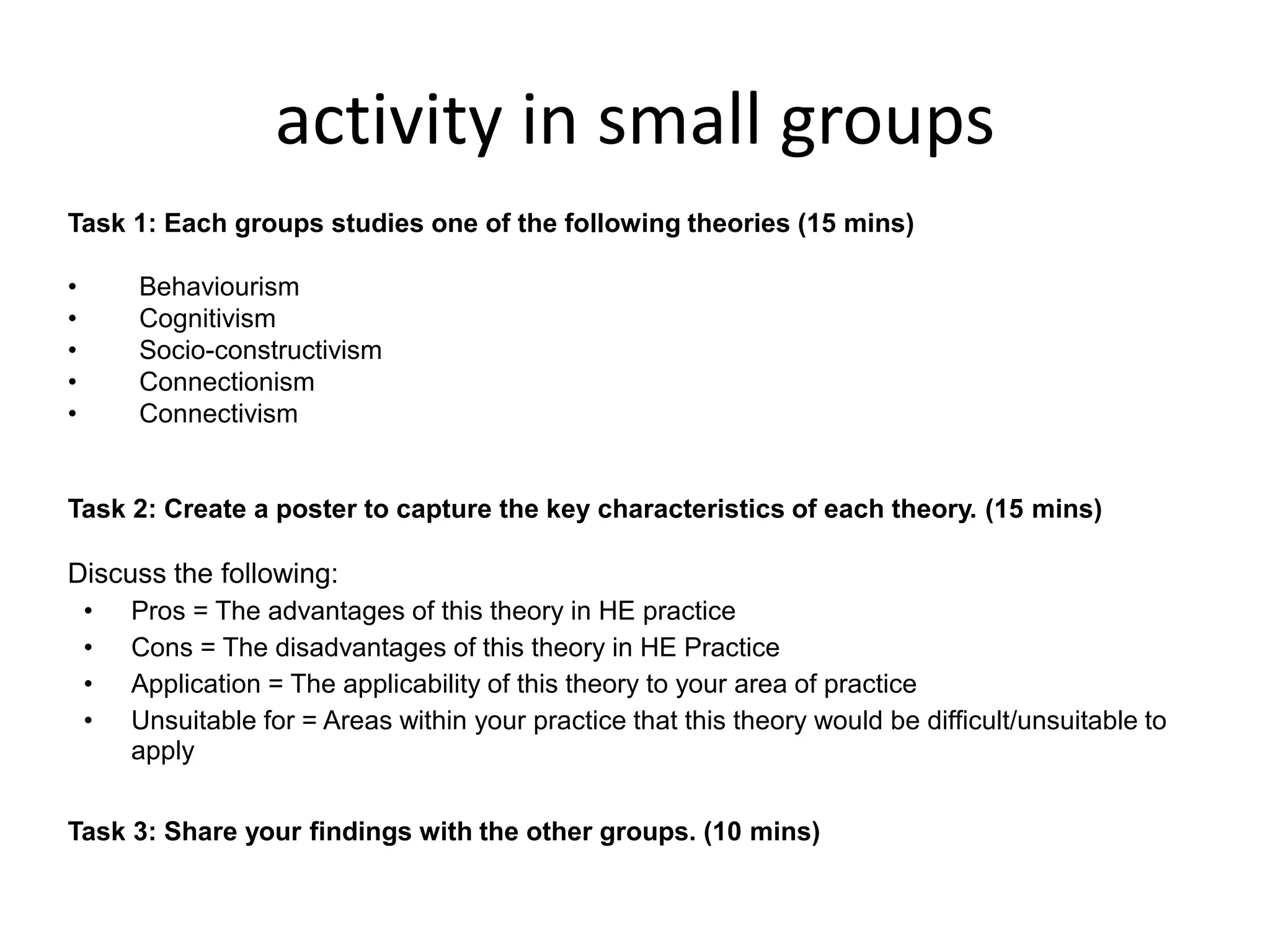 activity in small groups
Task 1: Each groups studies one of the following theories (15 mins)
•
•
•
•
•

Behaviourism
Cognitivism
Socio-constructivism
Connectionism
Connectivism

Task 2: Create a poster to capture the key characteristics of each theory. (15 mins)

Discuss the following:
•
•
•
•

Pros = The advantages of this theory in HE practice
Cons = The disadvantages of this theory in HE Practice
Application = The applicability of this theory to your area of practice
Unsuitable for = Areas within your practice that this theory would be difficult/unsuitable to
apply

Task 3: Share your findings with the other groups. (10 mins)

 