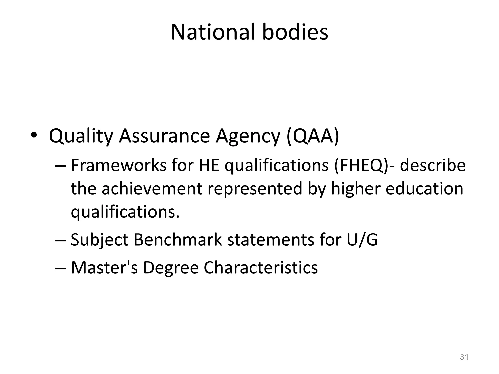 National bodies

• Quality Assurance Agency (QAA)
– Frameworks for HE qualifications (FHEQ)- describe
the achievement represented by higher education
qualifications.
– Subject Benchmark statements for U/G
– Master's Degree Characteristics

31

 