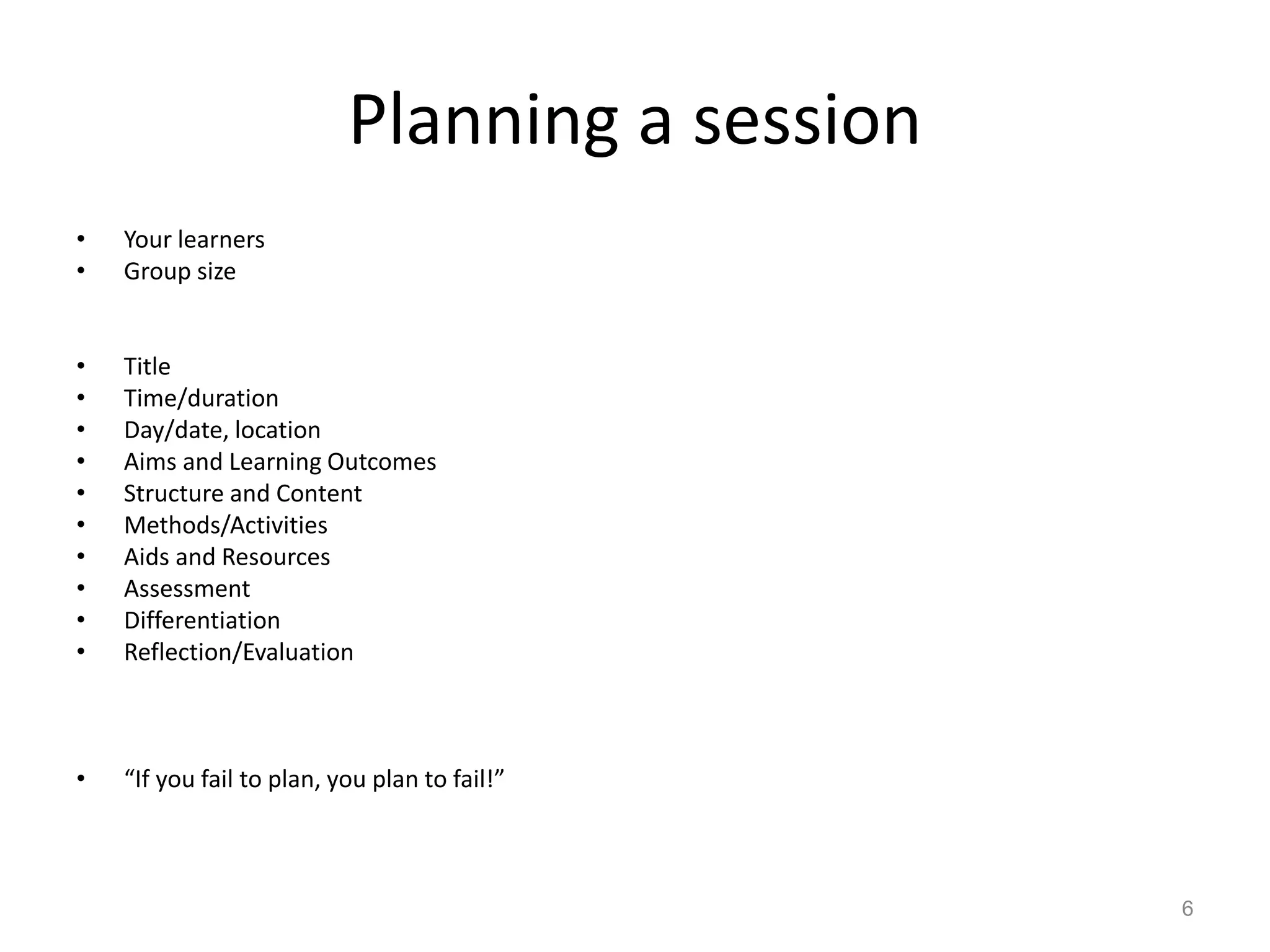 Planning a session
•
•

Your learners
Group size

•
•
•
•
•
•
•
•
•
•

Title
Time/duration
Day/date, location
Aims and Learning Outcomes
Structure and Content
Methods/Activities
Aids and Resources
Assessment
Differentiation
Reflection/Evaluation

•

“If you fail to plan, you plan to fail!”

6

 