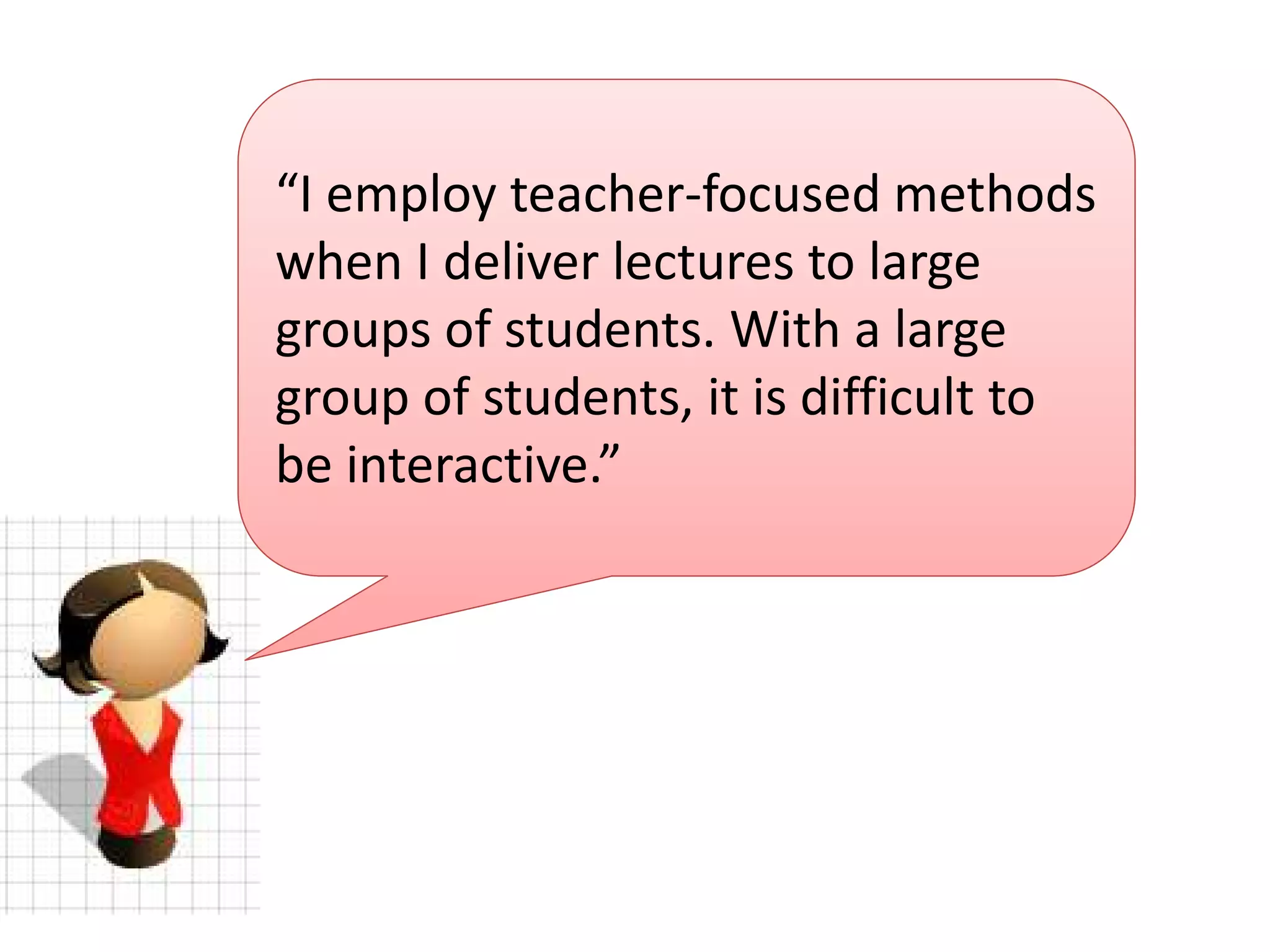scenario 1
“I employ teacher-focused methods
when I deliver lectures to large
groups of students. With a large
group of students, it is difficult to
be interactive.”

 