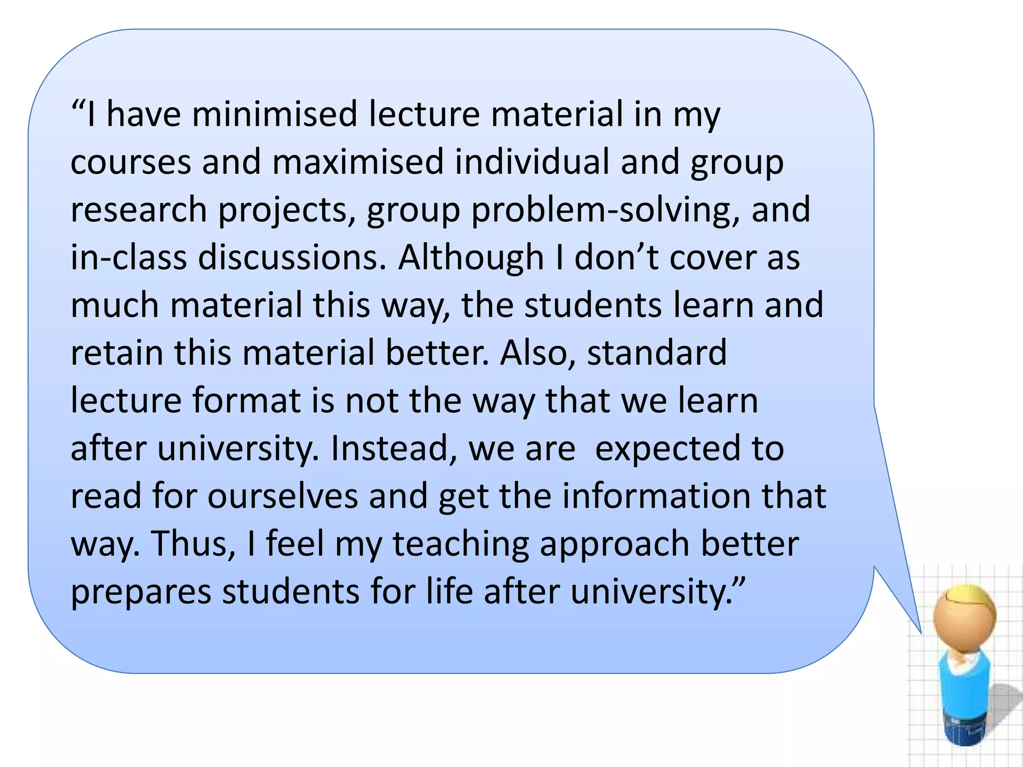 scenario 2
“I have minimised lecture material in my
courses and maximised individual and group
research projects, group problem-solving, and
in-class discussions. Although I don’t cover as
much material this way, the students learn and
retain this material better. Also, standard
lecture format is not the way that we learn
after university. Instead, we are expected to
read for ourselves and get the information that
way. Thus, I feel my teaching approach better
prepares students for life after university.”

 