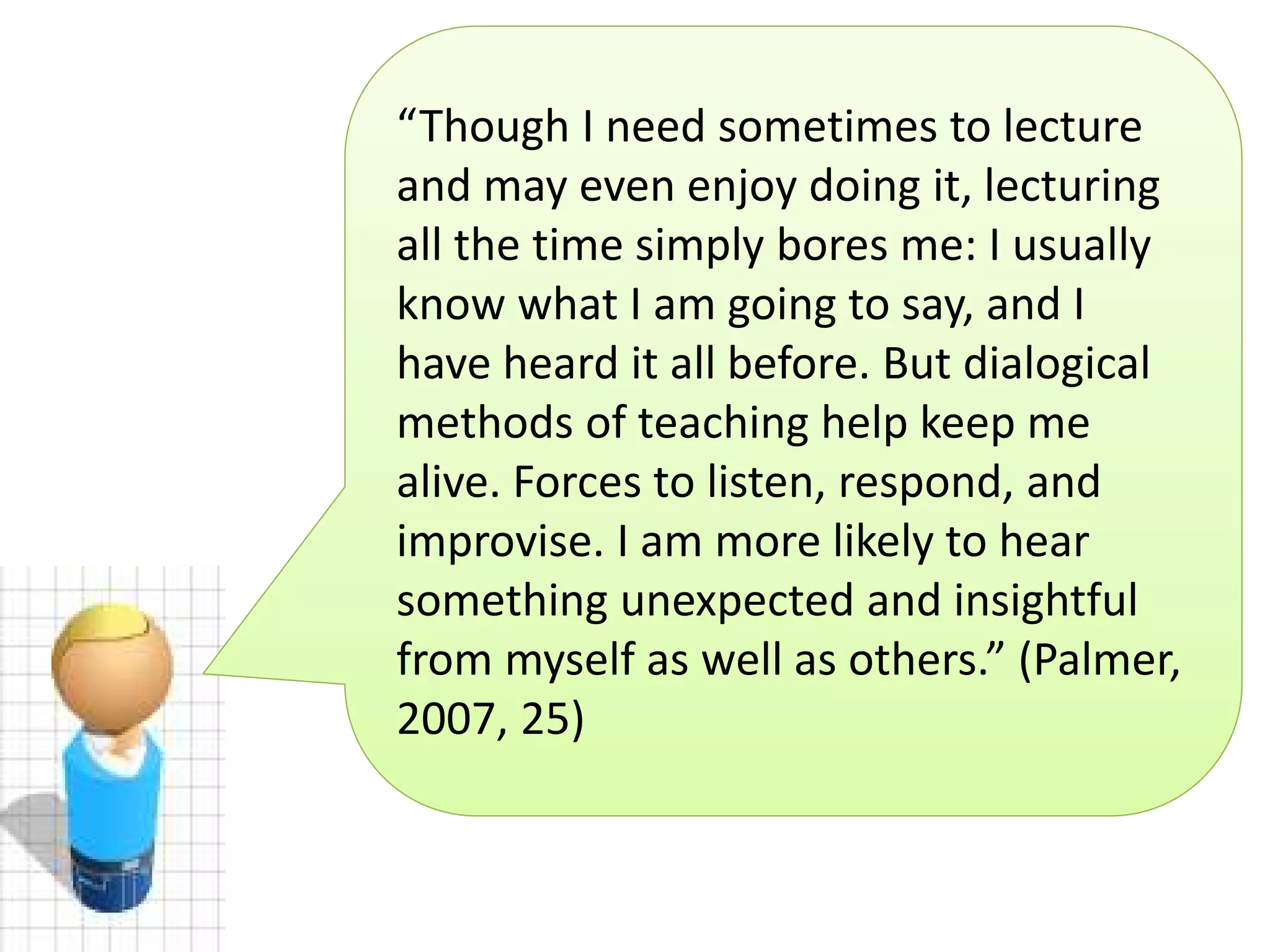 “Though I need sometimes to lecture
and may even enjoy doing it, lecturing
all the time simply bores me: I usually
know what I am going to say, and I
have heard it all before. But dialogical
methods of teaching help keep me
alive. Forces to listen, respond, and
improvise. I am more likely to hear
something unexpected and insightful
from myself as well as others.” (Palmer,
2007, 25)

 