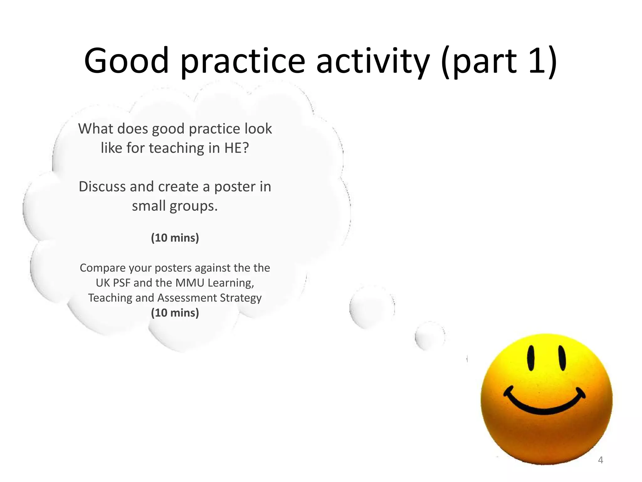 Good practice activity (part 1)
What does good practice look
like for teaching in HE?
Discuss and create a poster in
small groups.
(10 mins)
Compare your posters against the the
UK PSF and the MMU Learning,
Teaching and Assessment Strategy
(10 mins)

4

 