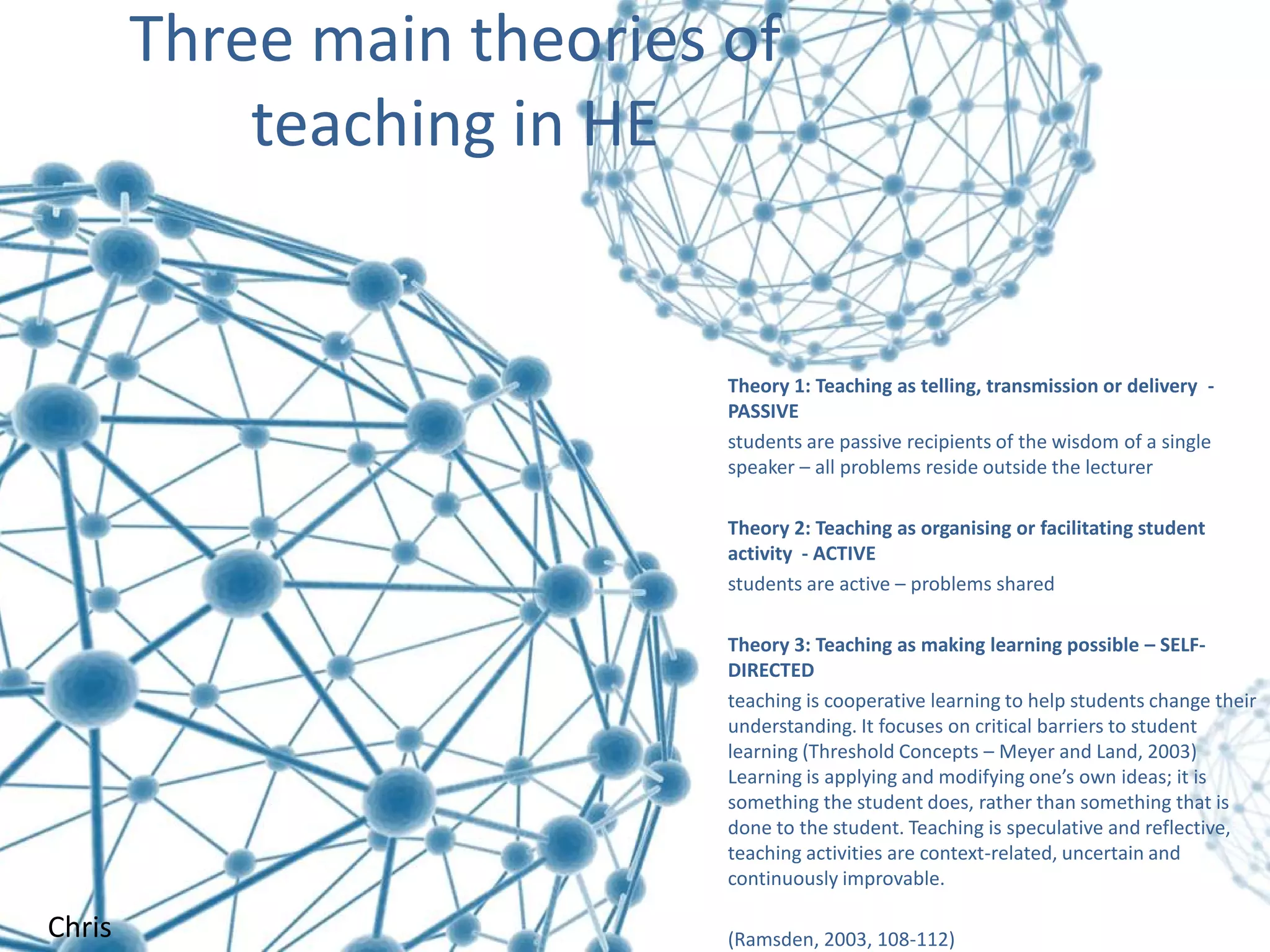 Three main theories of
teaching in HE

Theory 1: Teaching as telling, transmission or delivery PASSIVE
students are passive recipients of the wisdom of a single
speaker – all problems reside outside the lecturer
Theory 2: Teaching as organising or facilitating student
activity - ACTIVE
students are active – problems shared
Theory 3: Teaching as making learning possible – SELFDIRECTED
teaching is cooperative learning to help students change their
understanding. It focuses on critical barriers to student
learning (Threshold Concepts – Meyer and Land, 2003)
Learning is applying and modifying one’s own ideas; it is
something the student does, rather than something that is
done to the student. Teaching is speculative and reflective,
teaching activities are context-related, uncertain and
continuously improvable.

Chris

(Ramsden, 2003, 108-112)

 