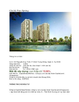 Căn hộ Parc Spring
Thông tin cơ bản:
Vị trí: 537 Nguyễn Duy Trinh, P. Bình Trưng Đông, Quận 2, Tp.HCM
Tổng diện tích: 2.9ha
Tổng số căn hộ: 974 căn hộ. Giai đoạn 1: 404 căn hộ
Độ cao dự án: 18 tầng
Giá căn hộ: Từ 1.09 tỷ VND/ căn
Mật độ xây dựng: cực thấp chỉ 19,66%.
Chủ đầu tư: CapitaValueHomes – Công ty con của tập đoàn CapitaLand
(Singapore)
Công ty cổ phần đầu tư và kinh doanh nhà Khang Điền
Đơn vị thi công: COFICO
THÔNG TIN CHỦ ĐẦU TƯ
Công ty CapitaValue Homes, công ty con của tập đoàn CapitaLand (Singapore)
– tập đoàn bất động sản lớn nhất tại châu Á – Thái Bình Dương với sự hiện diện
 