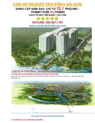 CĂN HỘ RESORT VEN SÔNG SÀI GÒN
   ĐẲNG CẤP NĂM SAO CHỈ TỪ 12,1 TRIỆU/M2 -
                             THANH TOÁN 2%/THÁNG
                         CÁCH TRUNG TÂM QUẬN 1 CHỈ 5 KM


                           HOTLINE: 094.567.1757
                          www.canho4slinhdong.com




► VỊ TRÍ CĂN HỘ 4S2 RIVERSIDE LINH DONG (CĂN HỘ THỦ ĐỨC 4S2):
Dự án nằm ven sông, thuộc Phường Linh Đông, hợp nhánh với sông Sài Gòn, khúc Thanh Đa – Bình Quới (đối diện
Waterpark cũ)..




                             Xem chi tiết vị trí Khu căn hộ 4S Riverside Linh Đông

► QUY MÔ DỰ ÁN 4S-2 RIVERSIDE LINH ĐÔNG :
 