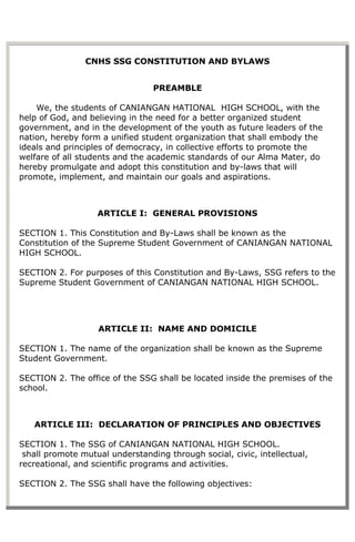 CNHS SSG CONSTITUTION AND BYLAWS


                                 PREAMBLE

    We, the students of CANIANGAN HATIONAL HIGH SCHOOL, with the
help of God, and believing in the need for a better organized student
government, and in the development of the youth as future leaders of the
nation, hereby form a unified student organization that shall embody the
ideals and principles of democracy, in collective efforts to promote the
welfare of all students and the academic standards of our Alma Mater, do
hereby promulgate and adopt this constitution and by-laws that will
promote, implement, and maintain our goals and aspirations.



                   ARTICLE I: GENERAL PROVISIONS

SECTION 1. This Constitution and By-Laws shall be known as the
Constitution of the Supreme Student Government of CANIANGAN NATIONAL
HIGH SCHOOL.

SECTION 2. For purposes of this Constitution and By-Laws, SSG refers to the
Supreme Student Government of CANIANGAN NATIONAL HIGH SCHOOL.




                   ARTICLE II: NAME AND DOMICILE

SECTION 1. The name of the organization shall be known as the Supreme
Student Government.

SECTION 2. The office of the SSG shall be located inside the premises of the
school.



   ARTICLE III: DECLARATION OF PRINCIPLES AND OBJECTIVES

SECTION 1. The SSG of CANIANGAN NATIONAL HIGH SCHOOL.
 shall promote mutual understanding through social, civic, intellectual,
recreational, and scientific programs and activities.

SECTION 2. The SSG shall have the following objectives:
 