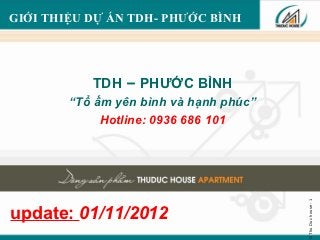 GIỚI THIỆU DỰ ÁN TDH- PHƯỚC BÌNH




           TDH – PHƯỚC BÌNH
        “Tổ ấm yên bình và hạnh phúc”
             Hotline: 0936 686 101




                                        © Thu Duc house - 1
update: 01/11/2012
 