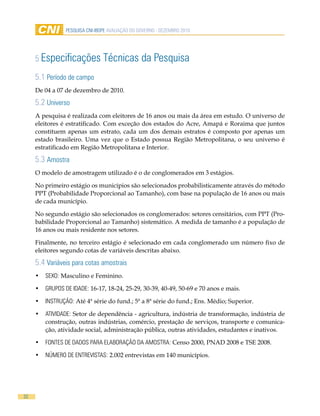 Pesquisa CNi-iBOPe aVaLiaÇÃO DO GOVeRNO - DeZemBRO 2010




     5 especificações           Técnicas da Pesquisa
     5.1 Período de campo
     De 04 a 07 de dezembro de 2010.

     5.2 universo
     A pesquisa é realizada com eleitores de 16 anos ou mais da área em estudo. O universo de
     eleitores é estratificado. Com exceção dos estados do Acre, Amapá e Roraima que juntos
     constituem apenas um estrato, cada um dos demais estratos é composto por apenas um
     estado brasileiro. Uma vez que o Estado possua Região Metropolitana, o seu universo é
     estratificado em Região Metropolitana e Interior.

     5.3 amostra
     O modelo de amostragem utilizado é o de conglomerados em 3 estágios.

     No primeiro estágio os municípios são selecionados probabilisticamente através do método
     PPT (Probabilidade Proporcional ao Tamanho), com base na população de 16 anos ou mais
     de cada município.

     No segundo estágio são selecionados os conglomerados: setores censitários, com PPT (Pro-
     babilidade Proporcional ao Tamanho) sistemático. A medida de tamanho é a população de
     16 anos ou mais residente nos setores.

     Finalmente, no terceiro estágio é selecionado em cada conglomerado um número fixo de
     eleitores segundo cotas de variáveis descritas abaixo.

     5.4 Variáveis para cotas amostrais
     •	 seXO: Masculino e Feminino.

     •	 GRuPOs De iDaDe: 16-17, 18-24, 25-29, 30-39, 40-49, 50-69 e 70 anos e mais.

     •	 iNsTRuÇÃO: Até 4ª série do fund.; 5ª a 8ª série do fund.; Ens. Médio; Superior.

     •	 aTiViDaDe: Setor de dependência - agricultura, indústria de transformação, indústria de
        construção, outras indústrias, comércio, prestação de serviços, transporte e comunica-
        ção, atividade social, administração pública, outras atividades, estudantes e inativos.

     •	 FONTes De DaDOs PaRa eLaBORaÇÃO Da amOsTRa: Censo 2000, PNAD 2008 e TSE 2008.

     •	 NÚmeRO De eNTReVisTas: 2.002 entrevistas em 140 municípios.




32
 