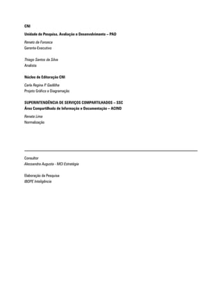 CNI

Unidade de Pesquisa, Avaliação e Desenvolvimento – PAD

Renato da Fonseca
Gerente-Executivo

Thiago Santos da Silva
Analista

Núcleo de Editoração CNI

Carla Regina P. Gadêlha
Projeto Gráfico e Diagramação

SUPERINTENDÊNCIA DE SERVIÇOS COMPARTILHADOS – SSC
Área Compartilhada de Informação e Documentação – ACIND

Renata Lima
Normalização




Consultor
Alessandra Augusta - MCI Estratégia

Elaboração da Pesquisa
IBOPE Inteligência
 