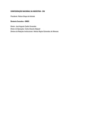 CONFEDERAÇÃO NACIONAL DA INDÚSTRIA - CNI

Presidente: Robson Braga de Andrade

Diretoria Executiva - DIREX

Diretor: José Augusto Coelho Fernandes
Diretor de Operações: Carlos Eduardo Abijaodi
Diretora de Relações Institucionais: Heloísa Regina Guimarães de Menezes
 