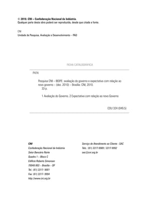 © 2010. CNI – Confederação Nacional da Indústria.
Qualquer parte desta obra poderá ser reproduzida, desde que citada a fonte.


CNi
Unidade de Pesquisa, Avaliação e Desenvolvimento – PAD




                                              FICHA CATALOGRÁFICA

               P474

                  Pesquisa CNi – iBOPe: avaliação do governo e expectativa com relação ao
                  novo governo – (dez. 2010) – Brasília: CNi, 2010.
                     33 p.

                      1 avaliação do Governo. 2 expectativa com relação ao novo Governo


                                                                                   CDu 324 (049.5)




         CNI                                               Serviço de Atendimento ao Cliente - SAC
         Confederação Nacional da Indústria                Tels.: (61) 3317-9989 / 3317-9992
         Setor Bancário Norte                              sac@cni.org.br
         Quadra 1 – Bloco C
         Edifício Roberto Simonsen
         70040-903 – Brasília – DF
         Tel.: (61) 3317- 9001
         Fax: (61) 3317- 9994
         http://www.cni.org.br
 