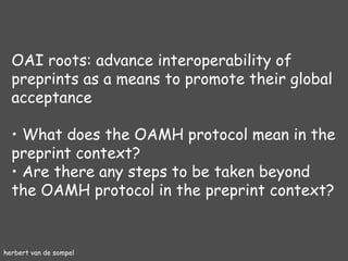 herbert van de sompel OAI roots: advance interoperability of preprints as a means to promote their global acceptance What does the OAMH protocol mean in the preprint context? Are there any steps to be taken beyond the OAMH protocol in the preprint context? 