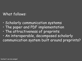 herbert van de sompel What follows: Scholarly communication systems The paper and PDF implementation The attractiveness of preprints An interoperable, decomposed scholarly communication system built around preprints? 