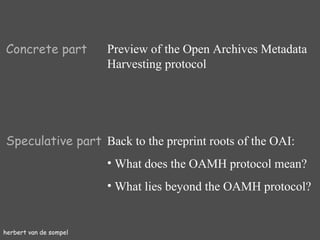 herbert van de sompel Concrete part Preview of the Open Archives Metadata Harvesting protocol Speculative part Back to the preprint roots of the OAI: What does the OAMH protocol mean? What lies beyond the OAMH protocol? 